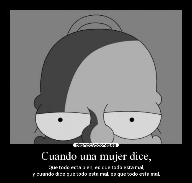 Cuando una mujer dice, - Que todo esta bien, es que todo esta mal,
y cuando dice que todo esta mal, es que todo esta mal.