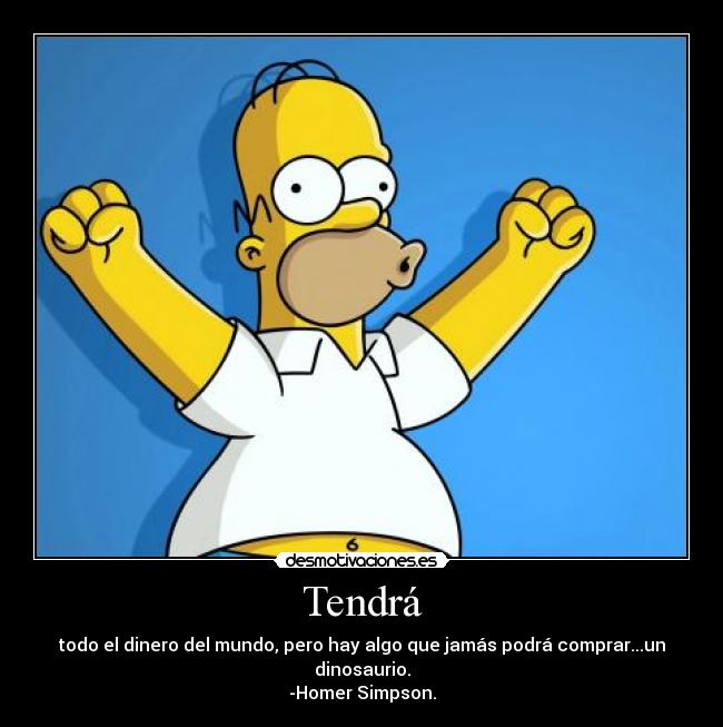 Tendrá - todo el dinero del mundo, pero hay algo que jamás podrá comprar...un dinosaurio.
-Homer Simpson.