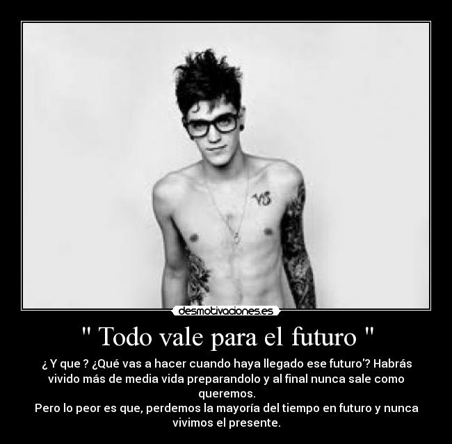  Todo vale para el futuro  - ¿ Y que ? ¿Qué vas a hacer cuando haya llegado ese futuro? Habrás
vivido más de media vida preparandolo y al final nunca sale como
queremos.
Pero lo peor es que, perdemos la mayoría del tiempo en futuro y nunca
vivimos el presente.