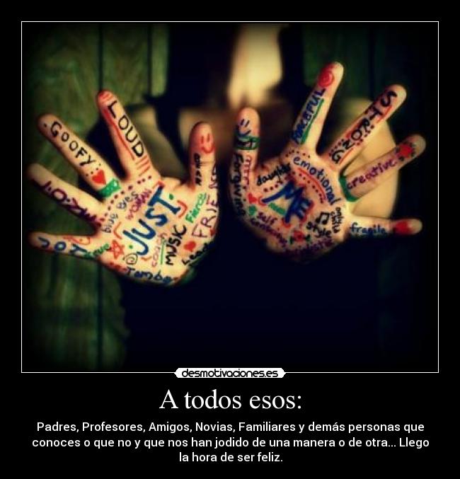 A todos esos: - Padres, Profesores, Amigos, Novias, Familiares y demás personas que
conoces o que no y que nos han jodido de una manera o de otra... Llego
la hora de ser feliz.