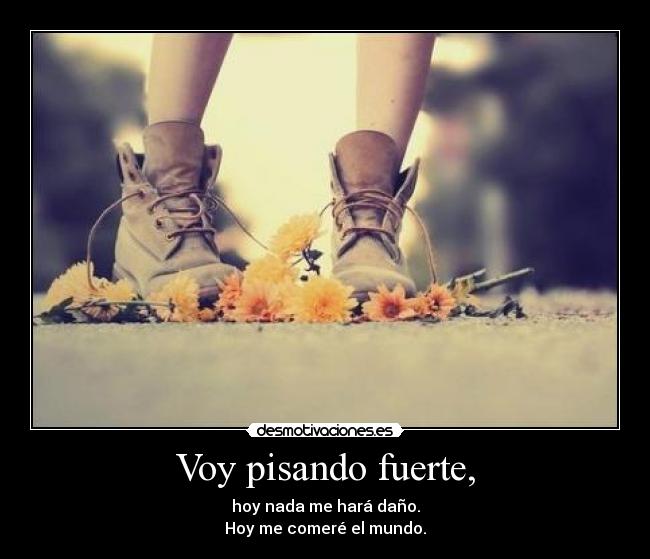 Voy pisando fuerte, - hoy nada me hará daño.
Hoy me comeré el mundo.