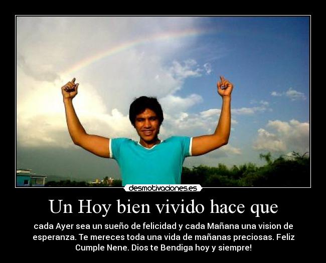 Un Hoy bien vivido hace que - cada Ayer sea un sueño de felicidad y cada Mañana una vision de
esperanza. Te mereces toda una vida de mañanas preciosas. Feliz
Cumple Nene. Dios te Bendiga hoy y siempre!