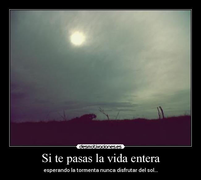 Si te pasas la vida entera - esperando la tormenta nunca disfrutar del sol...