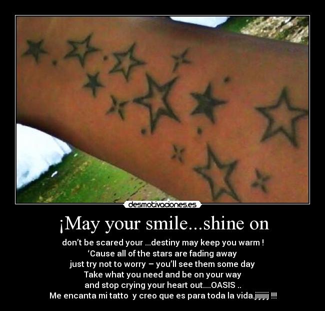 ¡May your smile...shine on - don’t be scared your ...destiny may keep you warm !
‘Cause all of the stars are fading away
just try not to worry – you’ll see them some day
Take what you need and be on your way
and stop crying your heart out....OASIS ..
Me encanta mi tatto y creo que es para toda la vida.jijijij !!!