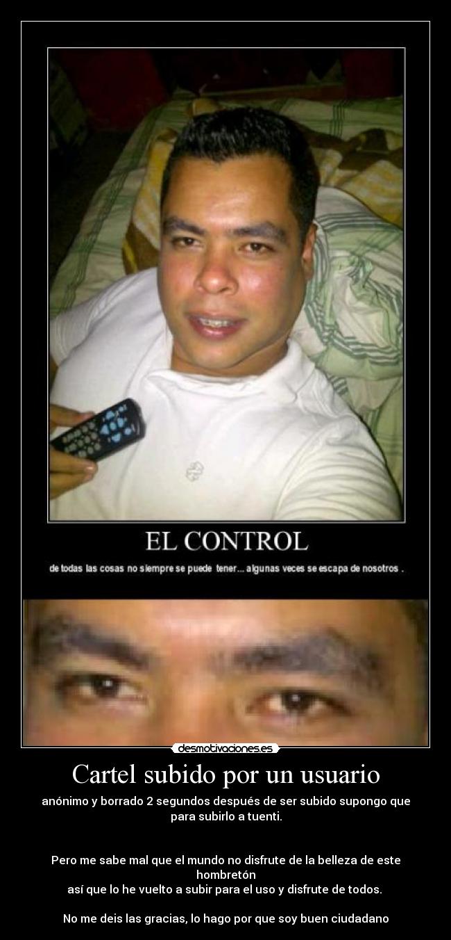 Cartel subido por un usuario - anónimo y borrado 2 segundos después de ser subido supongo que
para subirlo a tuenti.
Pero me sabe mal que el mundo no disfrute de la belleza de este hombretón
así que lo he vuelto a subir para el uso y disfrute de todos.
No me deis las gracias, lo hago por que soy buen ciudadano