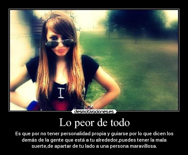 Lo peor de todo - Es que por no tener personalidad propia y guiarse por lo que dicen los
demás de la gente que está a tu alrededor,puedes tener la mala
suerte,de apartar de tu lado a una persona maravillosa.