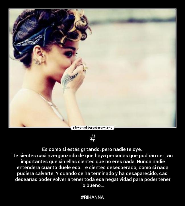 # - Es como si estás gritando, pero nadie te oye.
Te sientes casi avergonzado de que haya personas que podrían ser tan
importantes que sin ellas sientes que no eres nada. Nunca nadie
entenderá cuánto duele eso. Te sientes desesperado, como si nada
pudiera salvarte. Y cuando se ha terminado y ha desaparecido, casi
desearías poder volver a tener toda esa negatividad para poder tener
lo bueno...
#RIHANNA