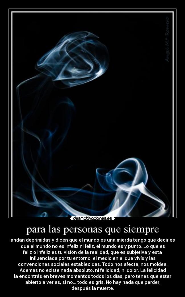 para las personas que siempre - andan deprimidas y dicen que el mundo es una mierda tengo que decirles
que el mundo no es infeliz ni feliz, el mundo es y punto. Lo que es
feliz o infeliz es tu visión de la realidad, que es subjetiva y esta
influenciada por tu entorno, el medio en el que vivís y las
convenciones sociales establecidas. Todo nos afecta, nos moldea.
Ademas no existe nada absoluto, ni felicidad, ni dolor. La felicidad
la encontrás en breves momentos todos los días, pero tenes que estar
abierto a verlas, si no... todo es gris. No hay nada﻿ que perder,
después la muerte.