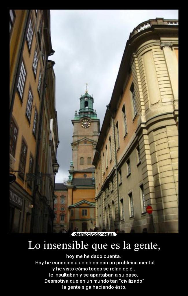 Lo insensible que es la gente, - hoy me he dado cuenta. 
 Hoy he conocido a un chico con un problema mental
y he visto cómo todos se reían de él, 
le insultaban y se apartaban a su paso. 
Desmotiva que en un mundo tan civilizado
la gente siga haciendo ésto.