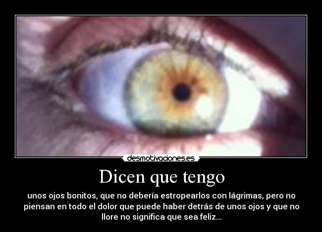 Dicen que tengo - unos ojos bonitos, que no debería estropearlos con lágrimas, pero no
piensan en todo el dolor que puede haber detrás de unos ojos y que no
llore no significa que sea feliz...