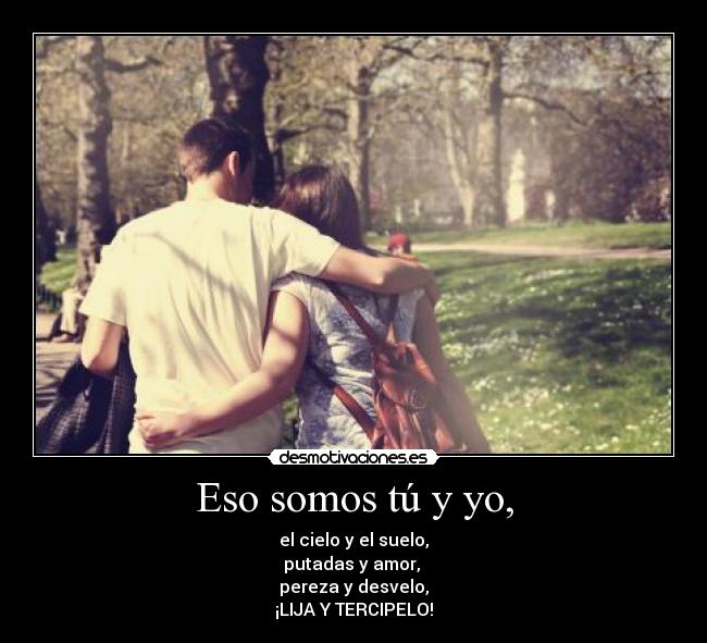 Eso somos tú y yo, - el cielo y el suelo,
putadas y amor,
pereza y desvelo,
¡LIJA Y TERCIPELO!