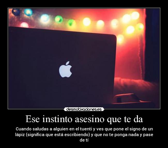Ese instinto asesino que te da - Cuando saludas a alguien en el tuenti y ves que pone el signo de un
lápiz (significa que está escribiendo) y que no te ponga nada y pase
de tí