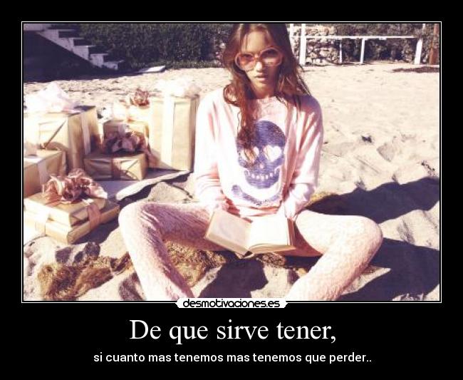 De que sirve tener, - si cuanto mas tenemos mas tenemos que perder..