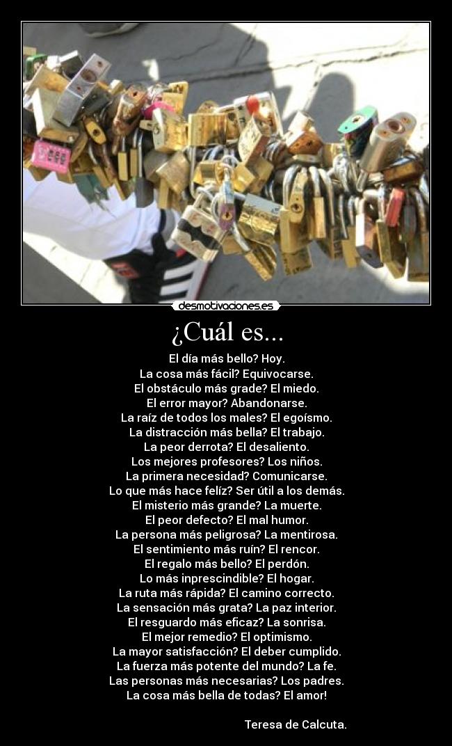 ¿Cuál es... - El día más bello? Hoy.
La cosa más fácil? Equivocarse.
El obstáculo más grade? El miedo.
El error mayor? Abandonarse.
La raíz de todos los males? El egoísmo.
La distracción más bella? El trabajo.
La peor derrota? El desaliento.
Los mejores profesores? Los niños.
La primera necesidad? Comunicarse.
Lo que más hace felíz? Ser útil a los demás.
El misterio más grande? La muerte.
El peor defecto? El mal humor.
La persona más peligrosa? La mentirosa.
El sentimiento más ruín? El rencor.
El regalo más bello? El perdón.
Lo más inprescindible? El hogar.
La ruta más rápida? El camino correcto.
La sensación más grata? La paz interior.
El resguardo más eficaz? La sonrisa.
El mejor remedio? El optimismo.
La mayor satisfacción? El deber cumplido.
La fuerza más potente del mundo? La fe.
Las personas más necesarias? Los padres.
La cosa más bella de todas? El amor!
                                                      
                                                  Teresa de Calcuta.