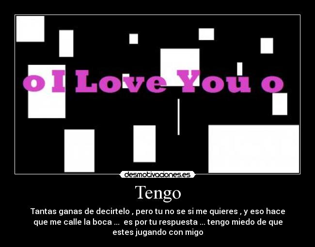 Tengo - Tantas ganas de decirtelo , pero tu no se si me quieres , y eso hace
que me calle la boca ...  es por tu respuesta ... tengo miedo de que
estes jugando con migo
