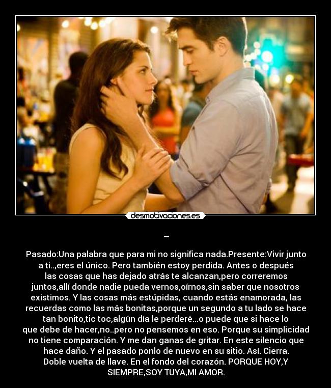 - - Pasado:Una palabra que para mi no significa nada.Presente:Vivir junto
a ti..,eres el único. Pero también estoy perdida. Antes o después
las cosas que has dejado atrás te alcanzan,pero correremos
juntos,allí donde nadie pueda vernos,oírnos,sin saber que nosotros
existimos. Y las cosas más estúpidas, cuando estás enamorada, las
recuerdas como las más bonitas,porque un segundo a tu lado se hace
tan bonito,tic toc,algún día le perderé...o puede que si hace lo
que debe de hacer,no..pero no pensemos en eso. Porque su simplicidad
no tiene comparación. Y me dan ganas de gritar. En este silencio que
hace daño. Y el pasado ponlo de nuevo en su sitio. Así. Cierra.
Doble vuelta de llave. En el fondo del corazón. PORQUE HOY,Y
SIEMPRE,SOY TUYA,MI AMOR.