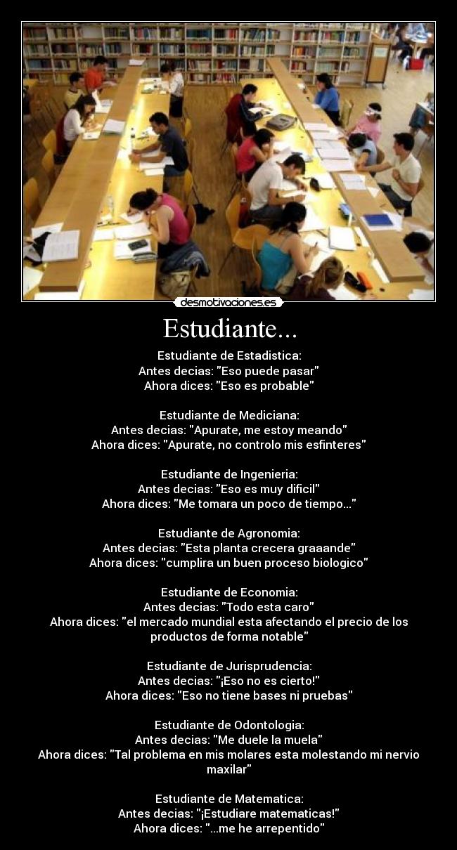 Estudiante... - Estudiante de Estadistica:
Antes decias: Eso puede pasar
Ahora dices: Eso es probable

Estudiante de Mediciana:
Antes decias: Apurate, me estoy meando
Ahora dices: Apurate, no controlo mis esfinteres

Estudiante de Ingenieria:
Antes decias: Eso es muy dificil
Ahora dices: Me tomara un poco de tiempo...

Estudiante de Agronomia:
Antes decias: Esta planta crecera graaande
Ahora dices: cumplira un buen proceso biologico

Estudiante de Economia:
Antes decias: Todo esta caro
Ahora dices: el mercado mundial esta afectando el precio de los
productos de forma notable

Estudiante de Jurisprudencia:
Antes decias: ¡Eso no es cierto!
Ahora dices: Eso no tiene bases ni pruebas

Estudiante de Odontologia:
Antes decias: Me duele la muela
Ahora dices: Tal problema en mis molares esta molestando mi nervio
maxilar

Estudiante de Matematica:
Antes decias: ¡Estudiare matematicas!
Ahora dices: ...me he arrepentido