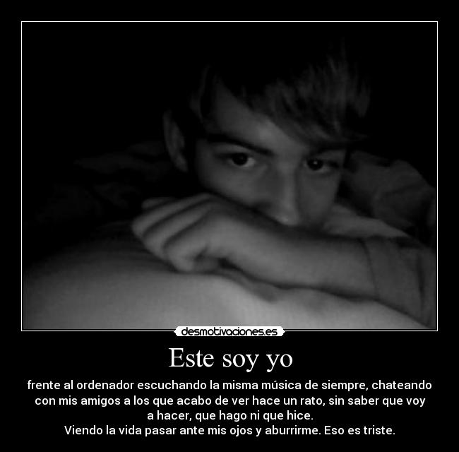 Este soy yo - frente al ordenador escuchando la misma música de siempre, chateando
con mis amigos a los que acabo de ver hace un rato, sin saber que voy
a hacer, que hago ni que hice.
Viendo la vida pasar ante mis ojos y aburrirme. Eso es triste.