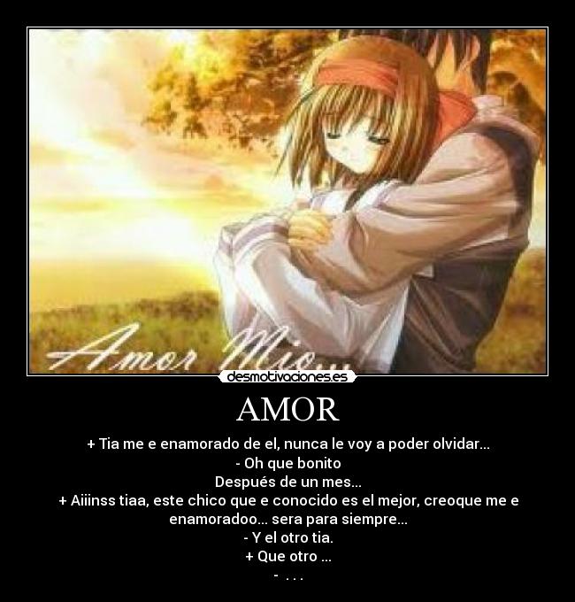 AMOR - + Tia me e enamorado de el, nunca le voy a poder olvidar...
- Oh que bonito
Después de un mes...
+ Aiiinss tiaa, este chico que e conocido es el mejor, creoque me e
enamoradoo... sera para siempre...
- Y el otro tia.
+ Que otro ...
-  . . .