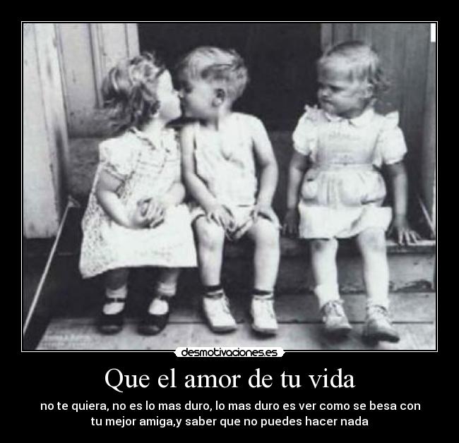 Que el amor de tu vida - no te quiera, no es lo mas duro, lo mas duro es ver como se besa con
tu mejor amiga,y saber que no puedes hacer nada