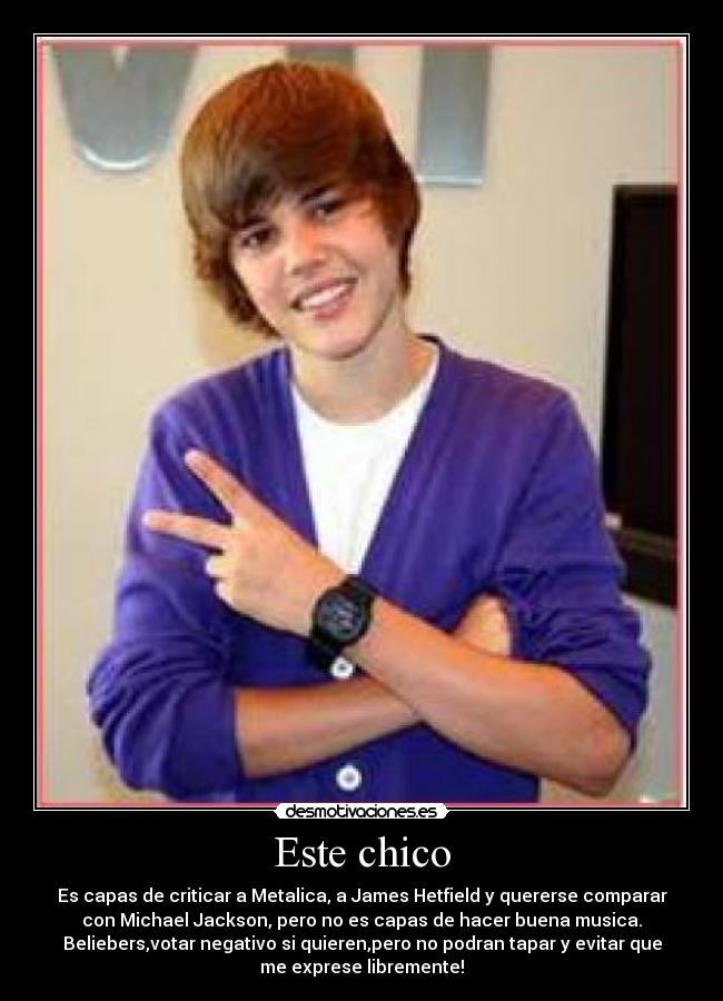 Este chico - Es capas de criticar a Metalica, a James Hetfield y quererse comparar
con Michael Jackson, pero no es capas de hacer buena musica.
Beliebers,votar negativo si quieren,pero no podran tapar y evitar que
me exprese libremente!