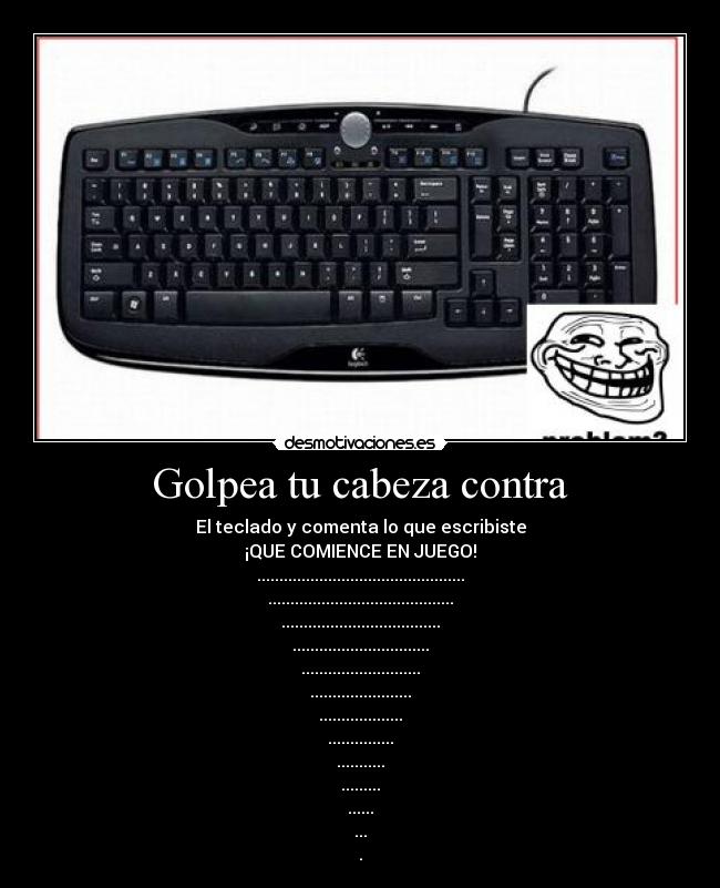 Golpea tu cabeza contra - El teclado y comenta lo que escribiste
¡QUE COMIENCE EN JUEGO!
...............................................
..........................................
....................................
...............................
...........................
.......................
...................
...............
...........
.........
......
...
.