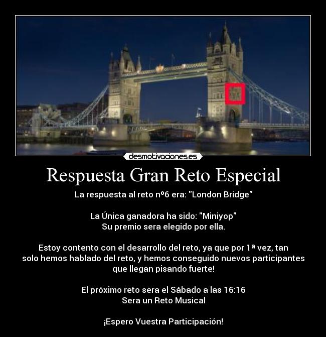 Respuesta Gran Reto Especial - La respuesta al reto nº6 era: London Bridge

La Única ganadora ha sido: Miniyop
Su premio sera elegido por ella.

Estoy contento con el desarrollo del reto, ya que por 1ª vez, tan
solo hemos hablado del reto, y hemos conseguido nuevos participantes
que llegan pisando fuerte!

El próximo reto sera el Sábado a las 16:16
Sera un Reto Musical

¡Espero Vuestra Participación!