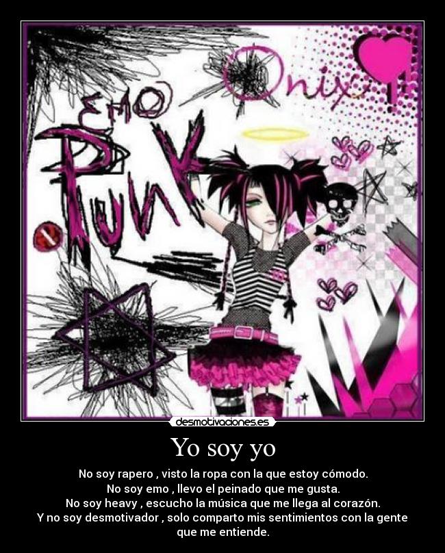 Yo soy yo - No soy rapero , visto la ropa con la que estoy cómodo.
No soy emo , llevo el peinado que me gusta.
No soy heavy , escucho la música que me llega al corazón.
Y no soy desmotivador , solo comparto mis sentimientos con la gente que me entiende.