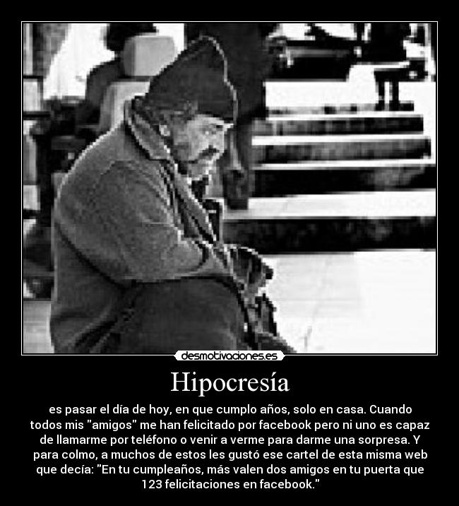 Hipocresía - es pasar el día de hoy, en que cumplo años, solo en casa. Cuando
todos mis amigos me han felicitado por facebook pero ni uno es capaz
de llamarme por teléfono o venir a verme para darme una sorpresa. Y
para colmo, a muchos de estos les gustó ese cartel de esta misma web
que decía: En tu cumpleaños, más valen dos amigos en tu puerta que
123 felicitaciones en facebook.
