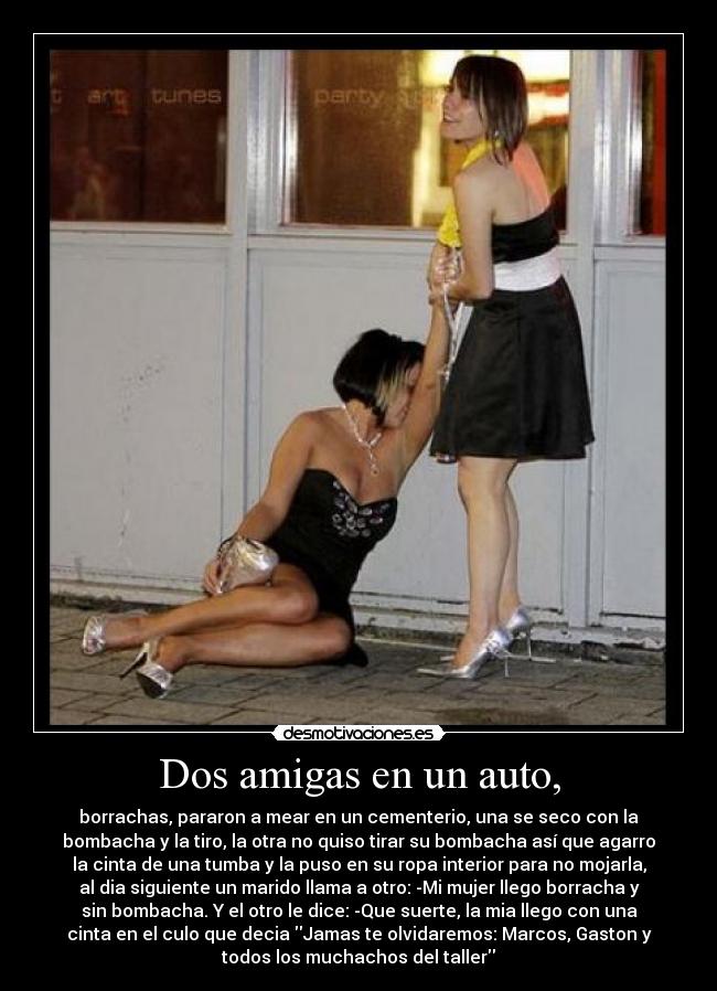 Dos amigas en un auto, - borrachas, pararon a mear en un cementerio, una se seco con la
bombacha y la tiro, la otra no quiso tirar su bombacha así que agarro
la cinta de una tumba y la puso en su ropa interior para no mojarla,
al dia siguiente un marido llama a otro: -Mi mujer llego borracha y
sin bombacha. Y el otro le dice: -Que suerte, la mia llego con una
cinta en el culo que decia Jamas te olvidaremos: Marcos, Gaston y
todos los muchachos del taller