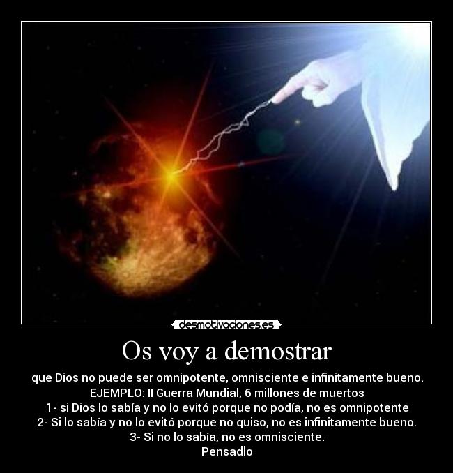 Os voy a demostrar - que Dios no puede ser omnipotente, omnisciente e infinitamente bueno.
EJEMPLO: II Guerra Mundial, 6 millones de muertos
1- si Dios lo sabía y no lo evitó porque no podía, no es omnipotente
2- Si lo sabía y no lo evitó porque no quiso, no es infinitamente bueno.
3- Si no lo sabía, no es omnisciente.
Pensadlo