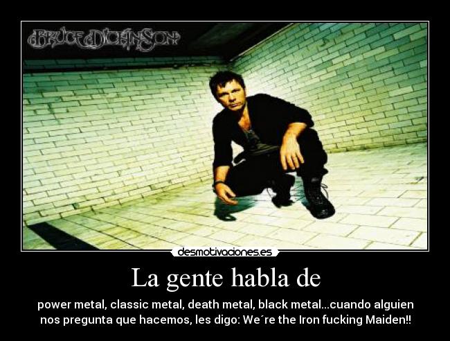 La gente habla de - power metal, classic metal, death metal, black metal...cuando alguien
nos pregunta que hacemos, les digo: We´re the Iron fucking Maiden!!