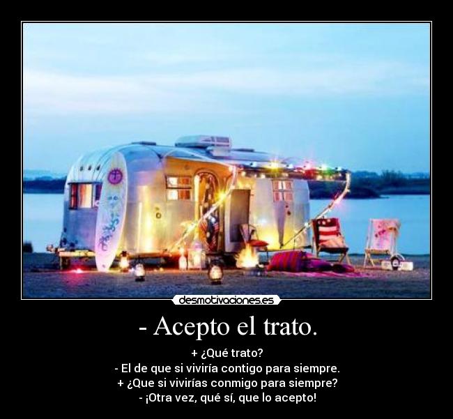 - Acepto el trato. - + ¿Qué trato?
- El de que si viviría contigo para siempre.
+ ¿Que si vivirías conmigo para siempre?
- ¡Otra vez, qué sí, que lo acepto!