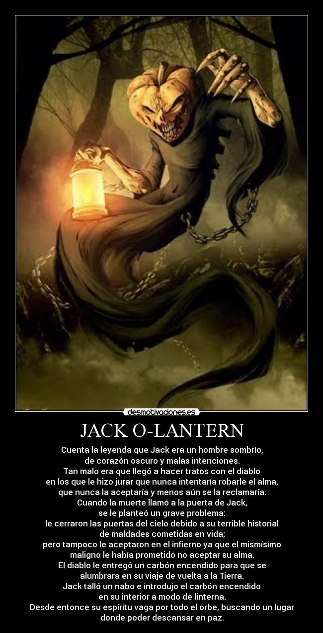 JACK O-LANTERN - Cuenta la leyenda que Jack era un hombre sombrío,
de corazón oscuro y malas intenciones.
Tan malo era que llegó a hacer tratos con el diablo
en los que le hizo jurar que nunca intentaría robarle el alma,
que nunca la aceptaría y menos aún se la reclamaría.
Cuando la muerte llamó a la puerta de Jack,
se le planteó un grave problema:
le cerraron las puertas del cielo debido a su terrible historial
de maldades cometidas en vida;
pero tampoco le aceptaron en el infierno ya que el mismísimo
maligno le había prometido no aceptar su alma.
El diablo le entregó un carbón encendido para que se
alumbrara en su viaje de vuelta a la Tierra.
Jack talló un nabo e introdujo el carbón encendido
en su interior a modo de linterna.
Desde entonce su espíritu vaga por todo el orbe, buscando un lugar
donde poder descansar en paz.