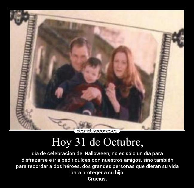 Hoy 31 de Octubre, - día de celebración del Halloween, no es sólo un día para
disfrazarse e ir a pedir dulces con nuestros amigos, sino también
para recordar a dos héroes, dos grandes personas que dieran su vida
para proteger a su hijo.
Gracias.