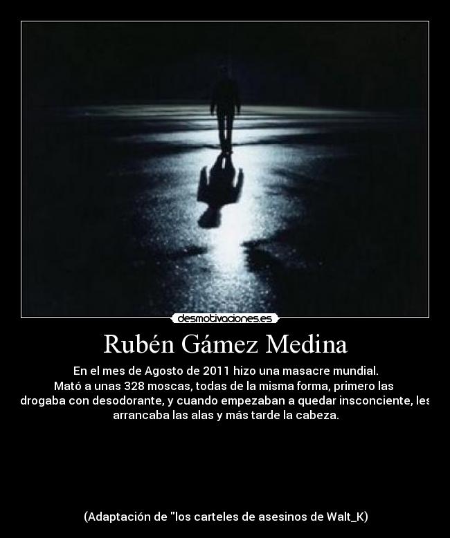Rubén Gámez Medina - En el mes de Agosto de 2011 hizo una masacre mundial.
Mató a unas 328 moscas, todas de la misma forma, primero las 
drogaba con desodorante, y cuando empezaban a quedar insconciente, les
arrancaba las alas y más tarde la cabeza.






(Adaptación de los carteles de asesinos de Walt_K)
