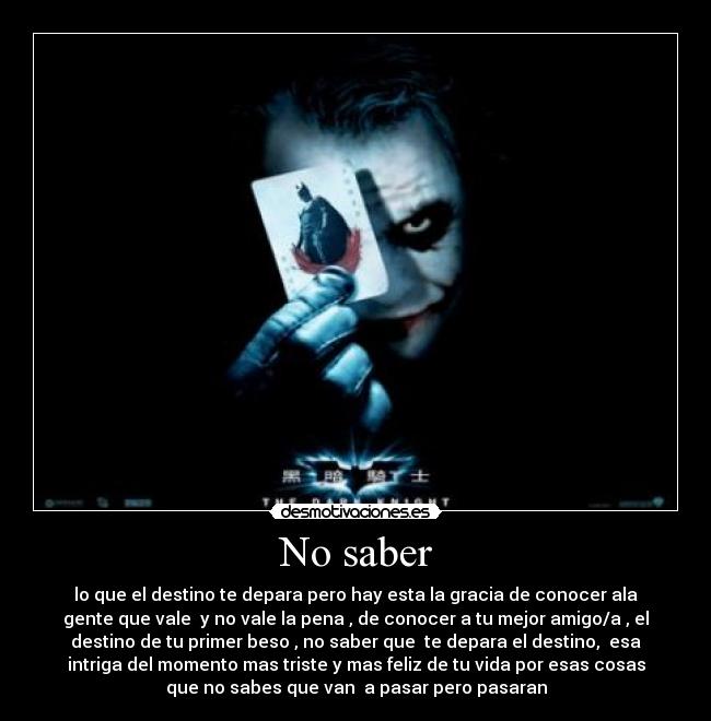 No saber - lo que el destino te depara pero hay esta la gracia de conocer ala
gente que vale y no vale la pena , de conocer a tu mejor amigo/a , el
destino de tu primer beso , no saber que te depara el destino, esa
intriga del momento mas triste y mas feliz de tu vida por esas cosas
que no sabes que van a pasar pero pasaran