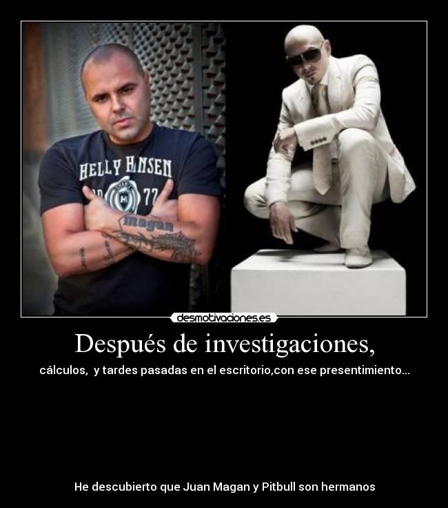 Después de investigaciones, - cálculos,  y tardes pasadas en el escritorio,con ese presentimiento...







He descubierto que Juan Magan y Pitbull son hermanos