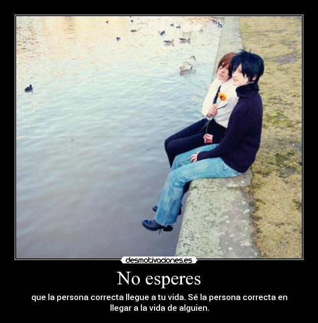 No esperes - que la persona correcta llegue a tu vida. Sé la persona correcta en
llegar a la vida de alguien.