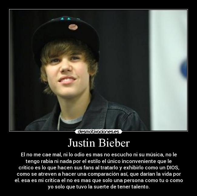 Justin Bieber - El no me cae mal, ni lo odio es mas no escucho ni su música, no le
tengo rabia ni nada por el estilo el único inconveniente que le
critico es lo que hacen sus fans al tratarlo y exhibirlo como un DIOS,
como se atreven a hacer una comparación así, que darían la vida por
el. esa es mi critica el no es mas que solo una persona como tu o como
yo solo que tuvo la suerte de tener talento.