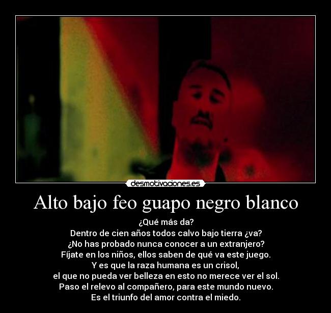 Alto bajo feo guapo negro blanco - ¿Qué más da?
Dentro de cien años todos calvo bajo tierra ¿va?
¿No has probado nunca conocer a un extranjero?
Fíjate en los niños, ellos saben de qué va este juego.
Y es que la raza humana es un crisol,
el que no pueda ver belleza en esto no merece ver el sol.
Paso el relevo al compañero, para este mundo nuevo.
Es el triunfo del amor contra el miedo.