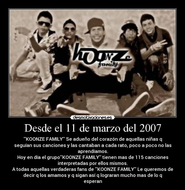 Desde el 11 de marzo del 2007 - KOONZE FAMILY Se adueño del corazón de aquellas niñas q
seguían sus canciones y las cantaban a cada rato, poco a poco no las
aprendíamos.
Hoy en día el grupoKOONZE FAMILY tienen mas de 115 canciones
interpretadas por ellos mismos.
A todas aquellas verdaderas fans de KOONZE FAMILY Le queremos de
decir q los amamos y q sigan así q lograran mucho mas de lo q
esperan