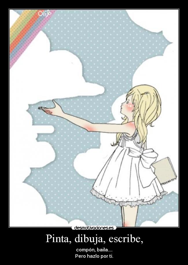 Pinta, dibuja, escribe, - compón, baila....
Pero hazlo por ti.