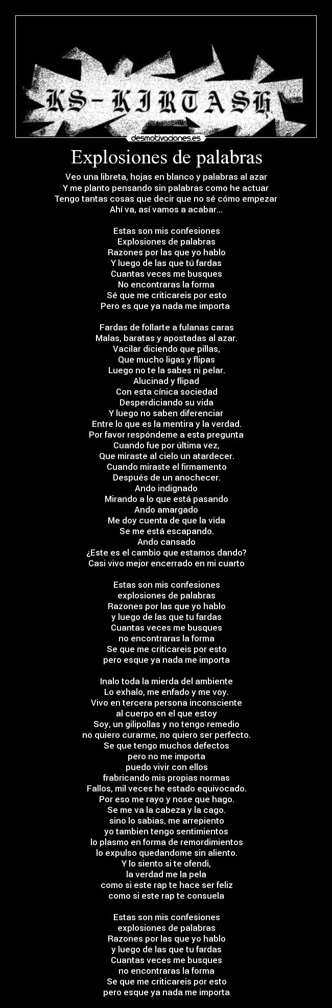 Explosiones de palabras - Veo una libreta, hojas en blanco y palabras al azar
Y me planto pensando sin palabras como he actuar
Tengo tantas cosas que decir que no sé cómo empezar
Ahí va, así vamos a acabar...

Estas son mis confesiones
Explosiones de palabras
Razones por las que yo hablo
Y luego de las que tú fardas
Cuantas veces me busques
No encontraras la forma
Sé que me criticareis por esto
Pero es que ya nada me importa 

Fardas de follarte a fulanas caras
Malas, baratas y apostadas al azar.
Vacilar diciendo que pillas,
Que mucho ligas y flipas
Luego no te la sabes ni pelar.
Alucinad y flipad
Con esta cínica sociedad
Desperdiciando su vida
Y luego no saben diferenciar
Entre lo que es la mentira y la verdad.
Por favor respóndeme a esta pregunta
Cuando fue por última vez,
Que miraste al cielo un atardecer.
Cuando miraste el firmamento
Después de un anochecer.
Ando indignado
Mirando a lo que está pasando
Ando amargado
Me doy cuenta de que la vida
Se me está escapando.
Ando cansado
¿Este es el cambio que estamos dando?
Casi vivo mejor encerrado en mi cuarto

Estas son mis confesiones
explosiones de palabras
Razones por las que yo hablo
y luego de las que tu fardas
Cuantas veces me busques
no encontraras la forma
Se que me criticareis por esto
pero esque ya nada me importa

Inalo toda la mierda del ambiente
Lo exhalo, me enfado y me voy.
Vivo en tercera persona inconsciente
al cuerpo en el que estoy
Soy, un gilipollas y no tengo remedio
no quiero curarme, no quiero ser perfecto.
Se que tengo muchos defectos
pero no me importa
puedo vivir con ellos
frabricando mis propias normas
Fallos, mil veces he estado equivocado.
Por eso me rayo y nose que hago.
Se me va la cabeza y la cago.
sino lo sabias, me arrepiento
yo tambien tengo sentimientos
lo plasmo en forma de remordimientos
lo expulso quedandome sin aliento.
Y lo siento si te ofendi,
la verdad me la pela
como si este rap te hace ser feliz
como si este rap te consuela

Estas son mis confesiones
explosiones de palabras
Razones por las que yo hablo
y luego de las que tu fardas
Cuantas veces me busques
no encontraras la forma
Se que me criticareis por esto
pero esque ya nada me importa
