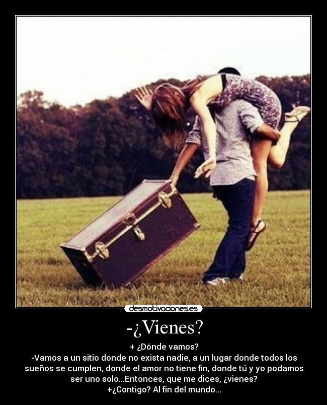 -¿Vienes? - + ¿Dónde vamos?
-Vamos a un sitio donde no exista nadie, a un lugar donde todos los
sueños se cumplen, donde el amor no tiene fin, donde tú y yo podamos
ser uno solo...Entonces, que me dices, ¿vienes?
+¿Contigo? Al fin del mundo...