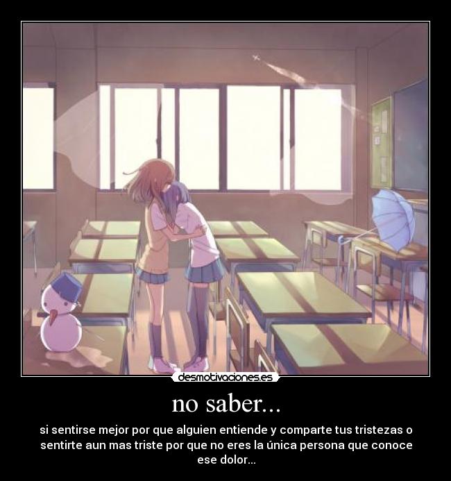 no saber... - si sentirse mejor por que alguien entiende y comparte tus tristezas o
sentirte aun mas triste por que no eres la única persona que conoce
ese dolor...
