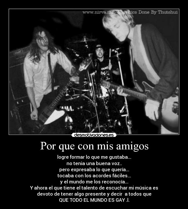 Por que con mis amigos - logre formar lo que me gustaba...
no tenia una buena voz..
pero expresaba lo que quería...
tocaba con los acordes fáciles...
y el mundo me los reconocía...
Y ahora el que tiene el talento de escuchar mi música es
devoto de tener algo presente y decir a todos que
QUE TODO EL MUNDO ES GAY .l.