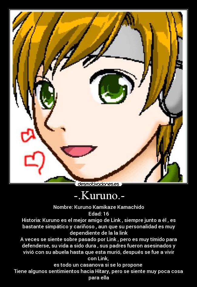 -.Kuruno.- - Nombre: Kuruno Kamikaze Kamachido
Edad: 16
Historia: Kuruno es el mejor amigo de Link , siempre junto a él , es
bastante simpático y cariñoso , aun que su personalidad es muy
dependiente de la la link
A veces se siente sobre pasado por Link , pero es muy tímido para
defenderse, su vida a sido dura , sus padres fueron asesinados y
vivió con su abuela hasta que esta murió, después se fue a vivir
con Link,
es todo un casanova si se lo propone
Tiene algunos sentimientos hacia Hitary, pero se siente muy poca cosa
para ella