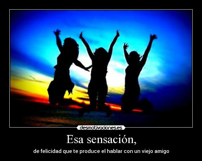 Esa sensación, - de felicidad que te produce el hablar con un viejo amigo