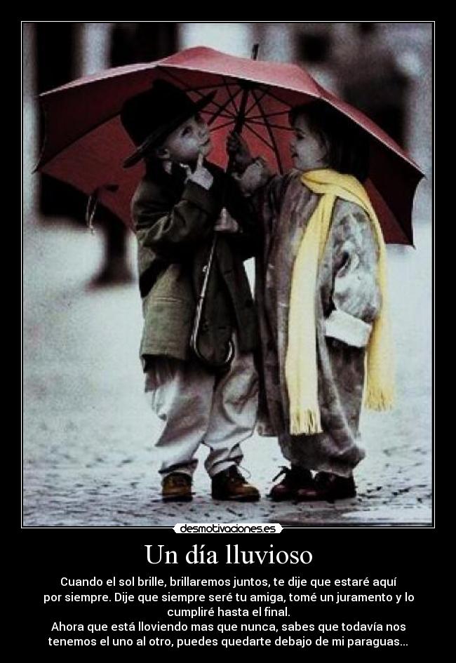 Un día lluvioso - Cuando el sol brille, brillaremos juntos, te dije que estaré aquí
por siempre. Dije que siempre seré tu amiga, tomé un juramento y lo
cumpliré hasta el final.
Ahora que está lloviendo mas que nunca, sabes que todavía nos
tenemos el uno al otro, puedes quedarte debajo de mi paraguas...